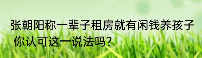 张朝阳称一辈子租房就有闲钱养孩子  你认可这一说法吗？