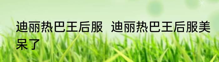 迪丽热巴王后服  	迪丽热巴王后服美呆了
