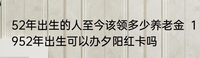 52年出生的人至今该领多少养老金  1952年出生可以办夕阳红卡吗