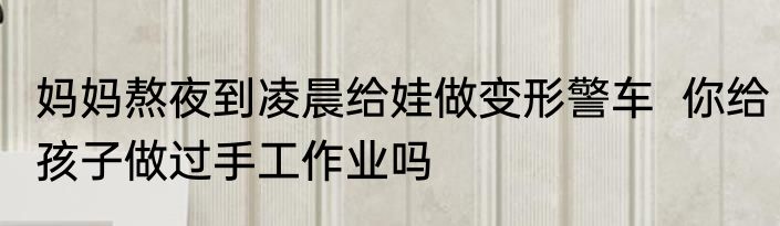 妈妈熬夜到凌晨给娃做变形警车  你给孩子做过手工作业吗
