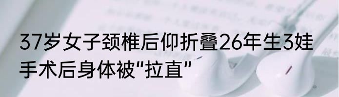 37岁女子颈椎后仰折叠26年生3娃   手术后身体被“拉直”