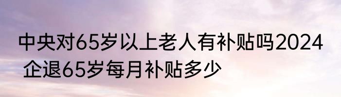 中央对65岁以上老人有补贴吗2024   企退65岁每月补贴多少
