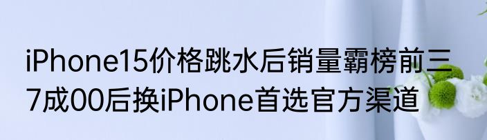 iPhone15价格跳水后销量霸榜前三   7成00后换iPhone首选官方渠道