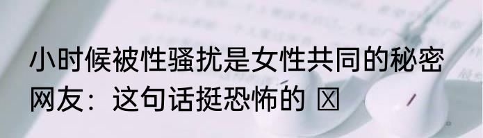 小时候被性骚扰是女性共同的秘密   网友：这句话挺恐怖的 ​