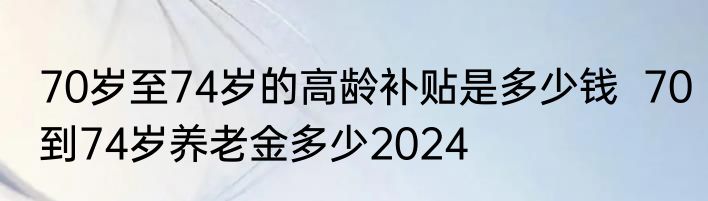 70岁至74岁的高龄补贴是多少钱  70到74岁养老金多少2024