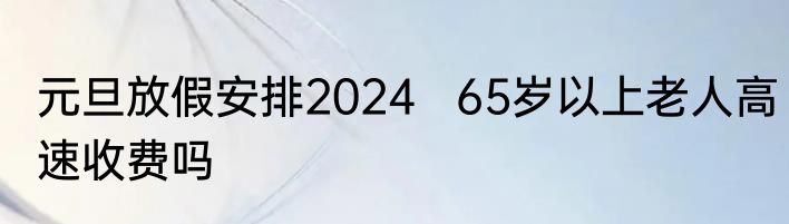 元旦放假安排2024   65岁以上老人高速收费吗