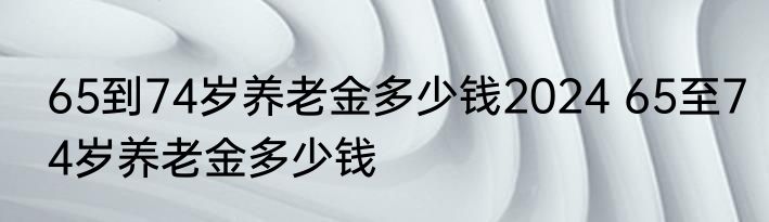 65到74岁养老金多少钱2024 65至74岁养老金多少钱