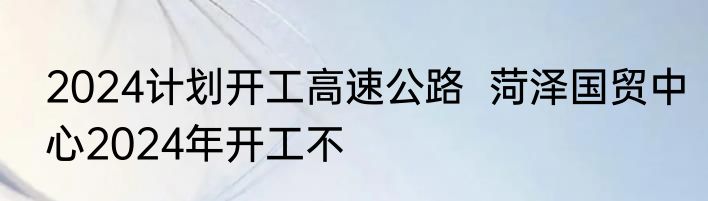 2024计划开工高速公路  菏泽国贸中心2024年开工不