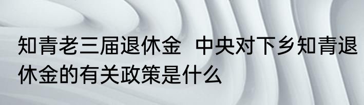 知青老三届退休金  中央对下乡知青退休金的有关政策是什么