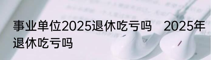 事业单位2025退休吃亏吗   2025年退休吃亏吗