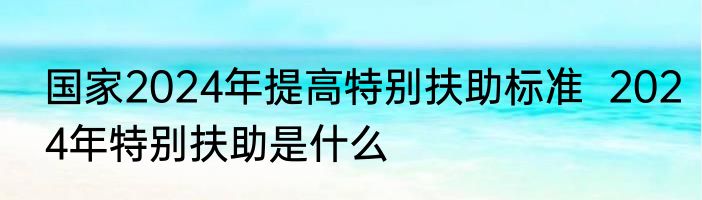 国家2024年提高特别扶助标准  2024年特别扶助是什么