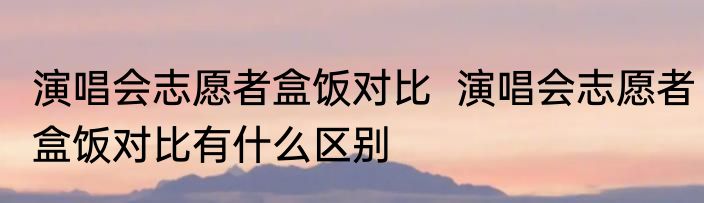 演唱会志愿者盒饭对比  	演唱会志愿者盒饭对比有什么区别