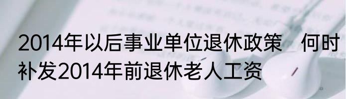 2014年以后事业单位退休政策   何时补发2014年前退休老人工资