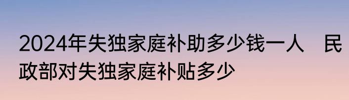 2024年失独家庭补助多少钱一人   民政部对失独家庭补贴多少