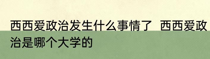 西西爱政治发生什么事情了  西西爱政治是哪个大学的 