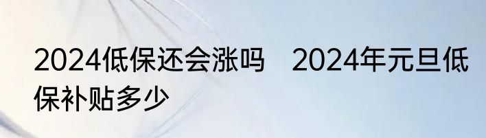 2024低保还会涨吗   2024年元旦低保补贴多少