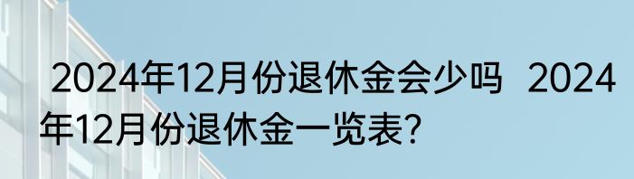  2024年12月份退休金会少吗  2024年12月份退休金一览表？