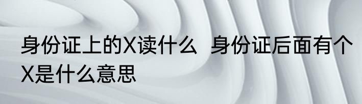 身份证上的X读什么  身份证后面有个X是什么意思
