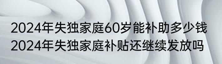 2024年失独家庭60岁能补助多少钱   2024年失独家庭补贴还继续发放吗