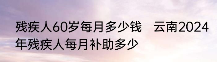 残疾人60岁每月多少钱   云南2024年残疾人每月补助多少