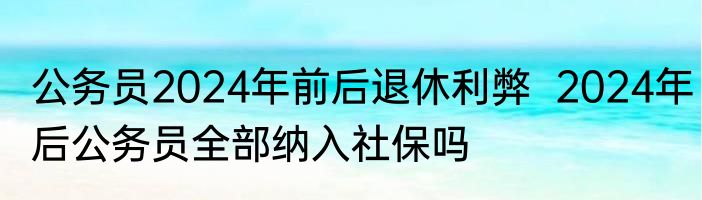 公务员2024年前后退休利弊  2024年后公务员全部纳入社保吗