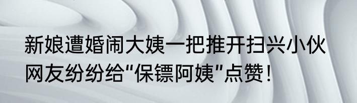 新娘遭婚闹大姨一把推开扫兴小伙   网友纷纷给“保镖阿姨”点赞！