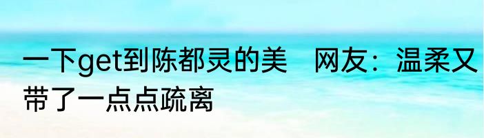一下get到陈都灵的美   网友：温柔又带了一点点疏离