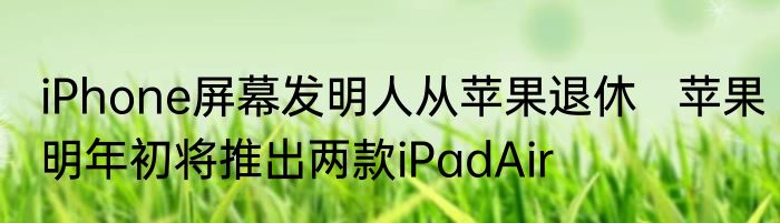 iPhone屏幕发明人从苹果退休   苹果明年初将推出两款iPadAir