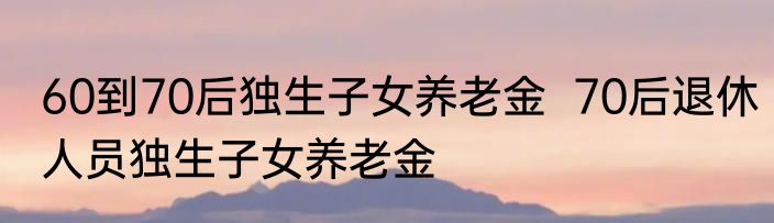 60到70后独生子女养老金  70后退休人员独生子女养老金