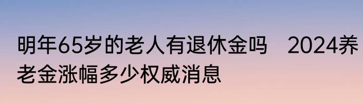 明年65岁的老人有退休金吗   2024养老金涨幅多少权威消息