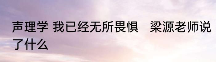声理学 我已经无所畏惧   梁源老师说了什么