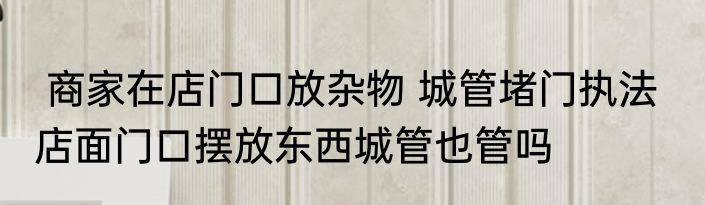  商家在店门口放杂物 城管堵门执法   店面门口摆放东西城管也管吗