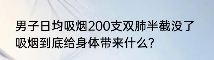 男子日均吸烟200支双肺半截没了   吸烟到底给身体带来什么？