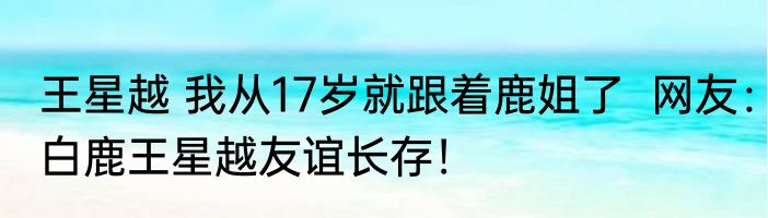 王星越 我从17岁就跟着鹿姐了  网友：白鹿王星越友谊长存！