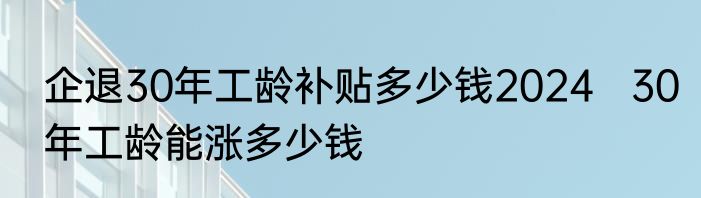 企退30年工龄补贴多少钱2024   30年工龄能涨多少钱