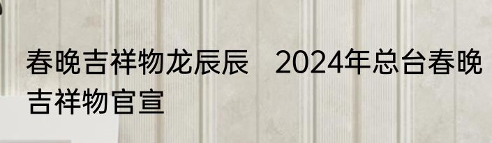 春晚吉祥物龙辰辰   2024年总台春晚吉祥物官宣