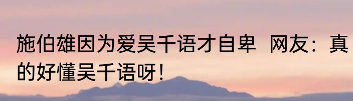 施伯雄因为爱吴千语才自卑  网友：真的好懂吴千语呀！