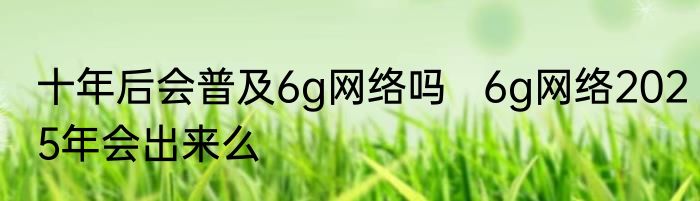 十年后会普及6g网络吗   6g网络2025年会出来么