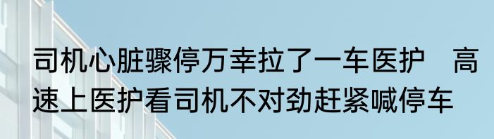 司机心脏骤停万幸拉了一车医护   高速上医护看司机不对劲赶紧喊停车