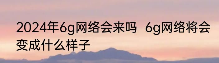 2024年6g网络会来吗  6g网络将会变成什么样子