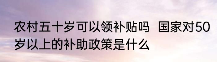 农村五十岁可以领补贴吗  国家对50岁以上的补助政策是什么