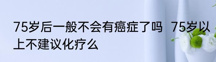 75岁后一般不会有癌症了吗  75岁以上不建议化疗么