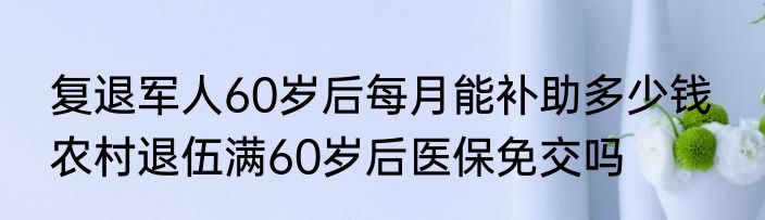 复退军人60岁后每月能补助多少钱  农村退伍满60岁后医保免交吗