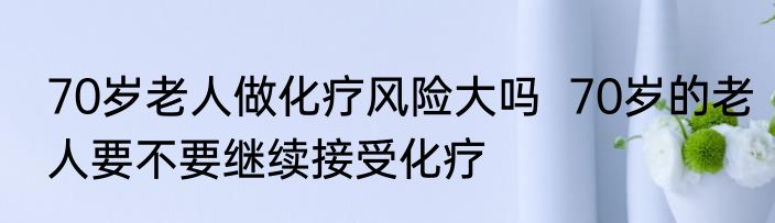 70岁老人做化疗风险大吗  70岁的老人要不要继续接受化疗