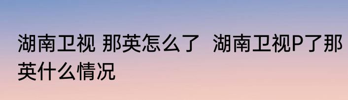湖南卫视 那英怎么了  湖南卫视P了那英什么情况