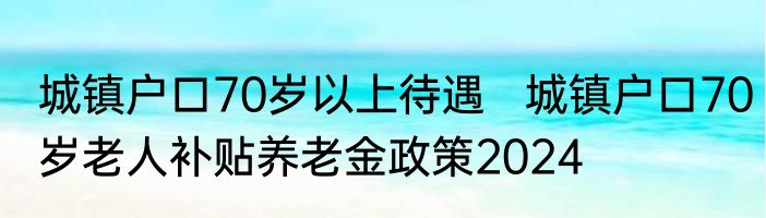 城镇户口70岁以上待遇   城镇户口70岁老人补贴养老金政策2024