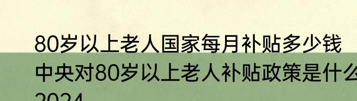 80岁以上老人国家每月补贴多少钱   中央对80岁以上老人补贴政策是什么2024
