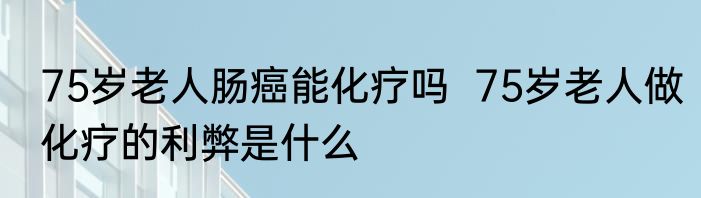 75岁老人肠癌能化疗吗  75岁老人做化疗的利弊是什么