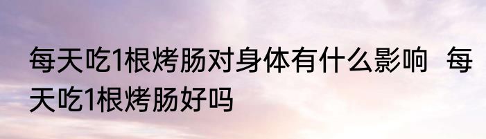 每天吃1根烤肠对身体有什么影响  每天吃1根烤肠好吗