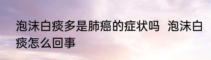 泡沫白痰多是肺癌的症状吗  泡沫白痰怎么回事